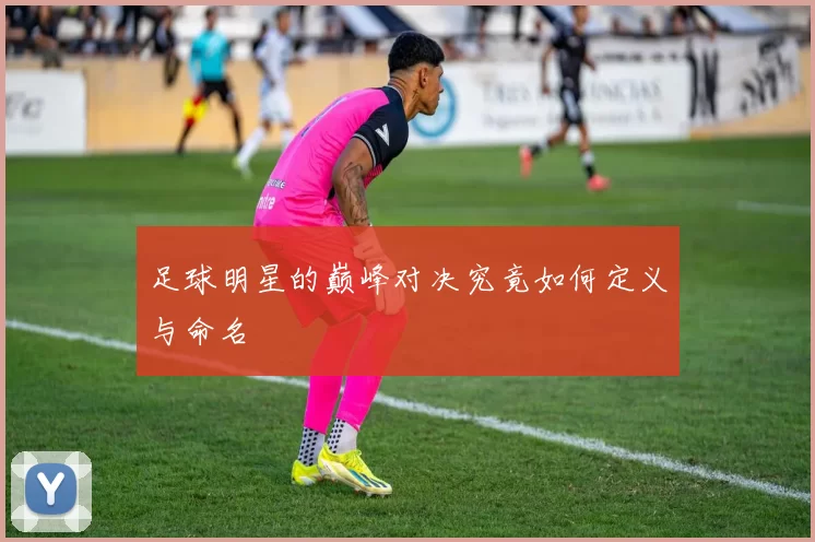 足球明星的巅峰对决究竟如何定义与命名