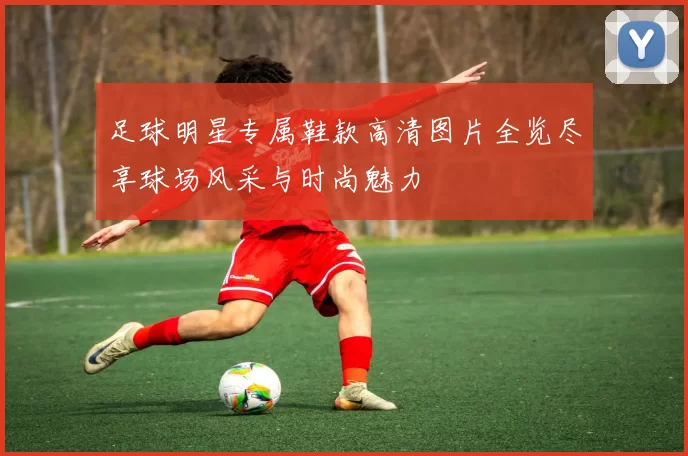 足球明星专属鞋款高清图片全览尽享球场风采与时尚魅力