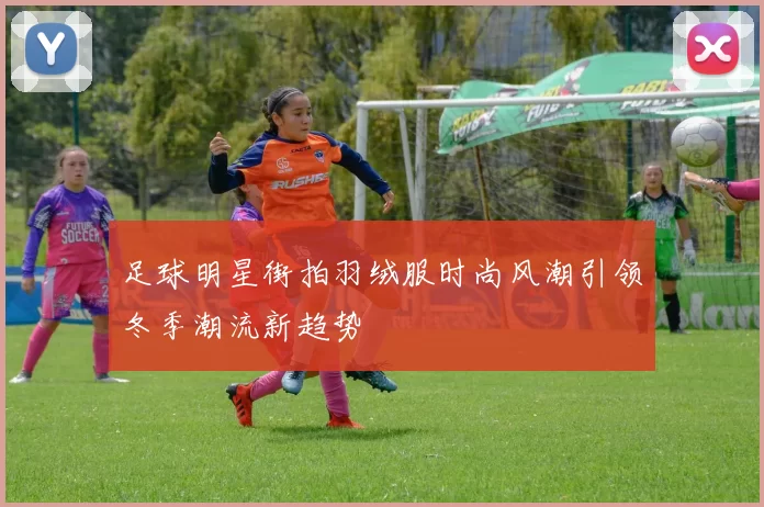 足球明星街拍羽绒服时尚风潮引领冬季潮流新趋势