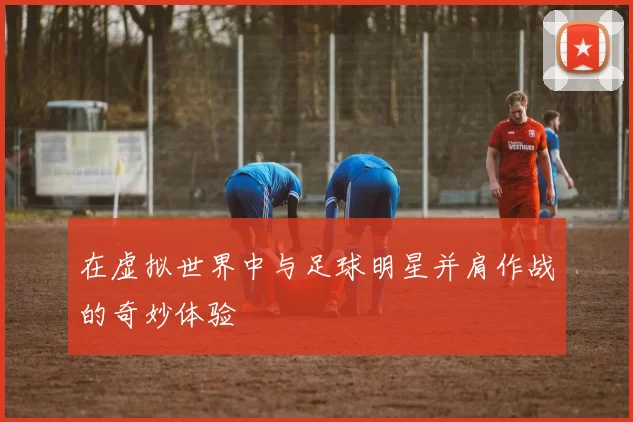 在虚拟世界中与足球明星并肩作战的奇妙体验