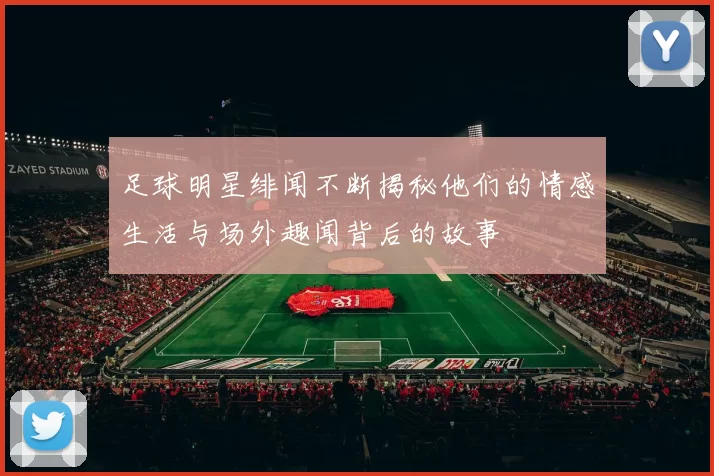 足球明星绯闻不断揭秘他们的情感生活与场外趣闻背后的故事