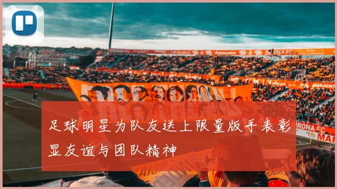 足球明星为队友送上限量版手表彰显友谊与团队精神