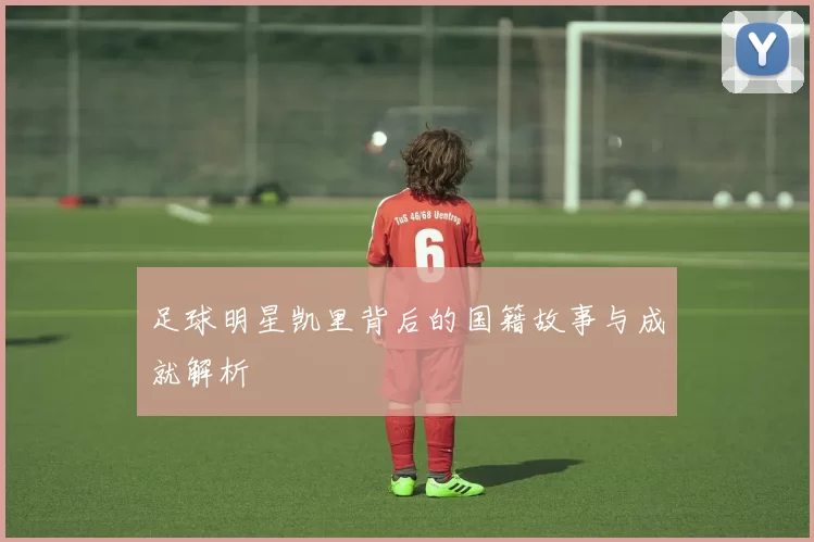 足球明星凯里背后的国籍故事与成就解析