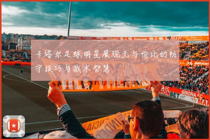 卡塔尔足球明星展现无与伦比的防守技巧与战术智慧