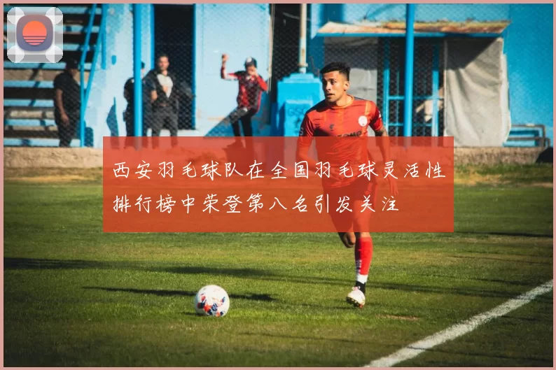 西安羽毛球队在全国羽毛球灵活性排行榜中荣登第八名引发关注