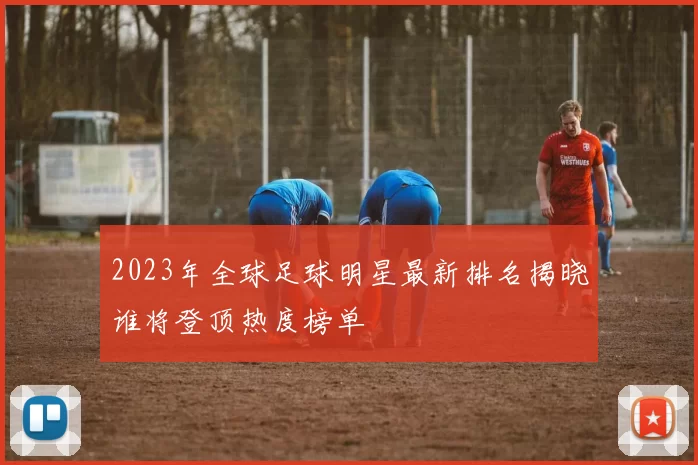 2023年全球足球明星最新排名揭晓谁将登顶热度榜单