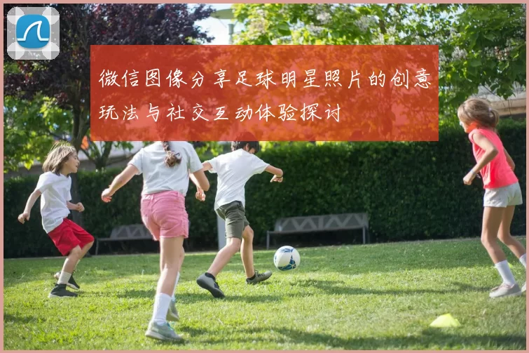 微信图像分享足球明星照片的创意玩法与社交互动体验探讨