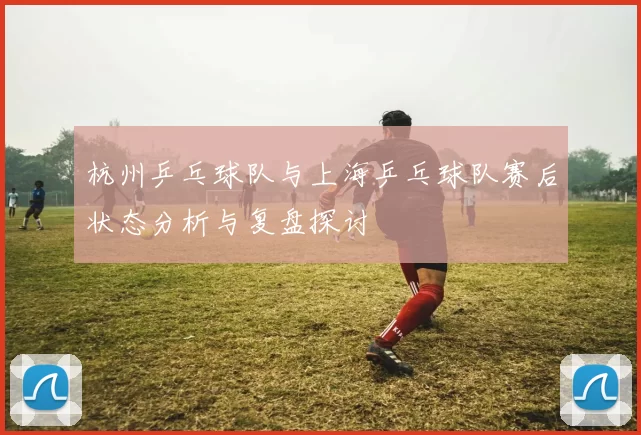 杭州乒乓球队与上海乒乓球队赛后状态分析与复盘探讨