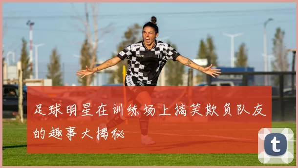 足球明星在训练场上搞笑欺负队友的趣事大揭秘