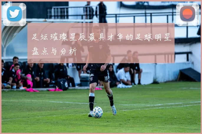 足坛璀璨星辰最具才华的足球明星盘点与分析