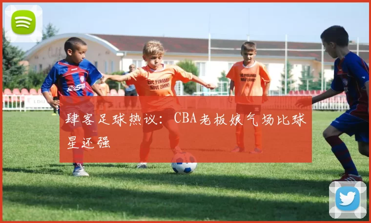 肆客足球热议：CBA老板娘气场比球星还强