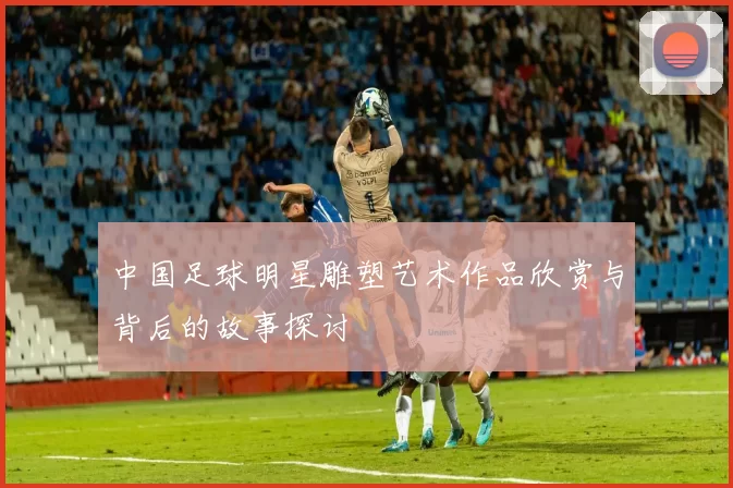 中国足球明星雕塑艺术作品欣赏与背后的故事探讨