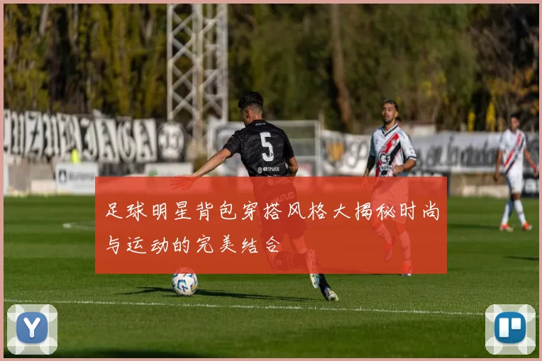 足球明星背包穿搭风格大揭秘时尚与运动的完美结合