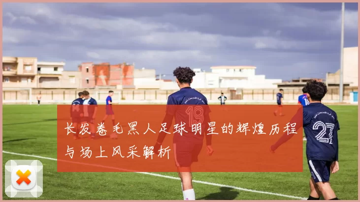 长发卷毛黑人足球明星的辉煌历程与场上风采解析