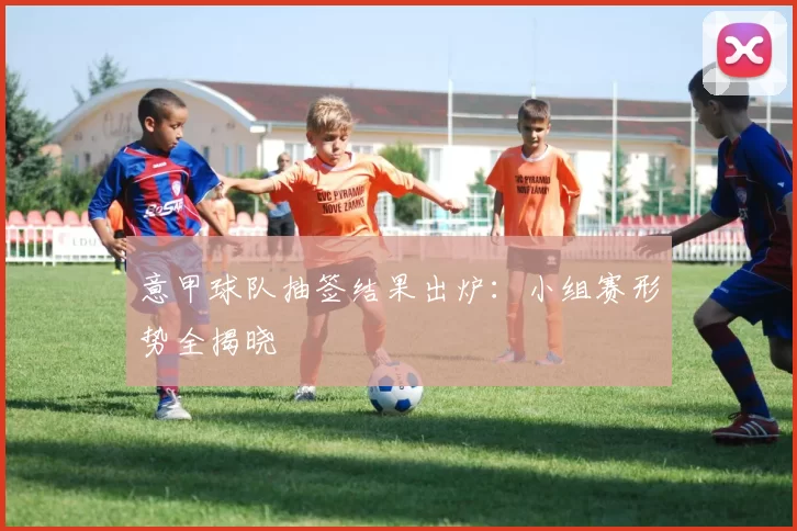 意甲球队抽签结果出炉：小组赛形势全揭晓