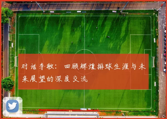 对话李敏：回顾辉煌排球生涯与未来展望的深度交流