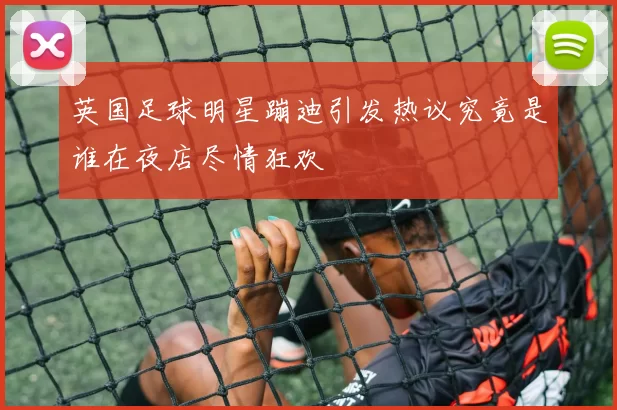 英国足球明星蹦迪引发热议究竟是谁在夜店尽情狂欢