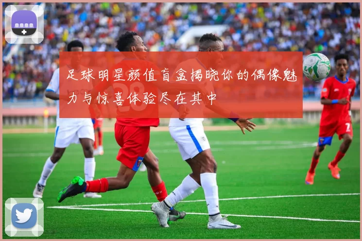足球明星颜值盲盒揭晓你的偶像魅力与惊喜体验尽在其中