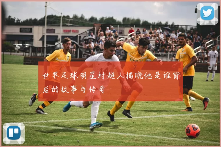 世界足球明星村超人揭晓他是谁背后的故事与传奇