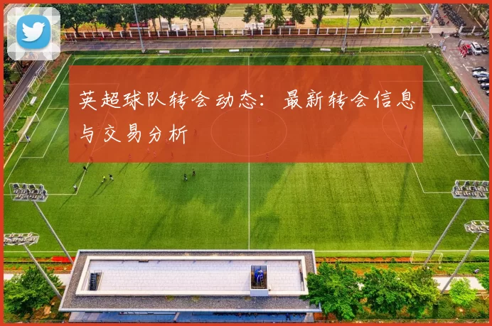 英超球队转会动态：最新转会信息与交易分析