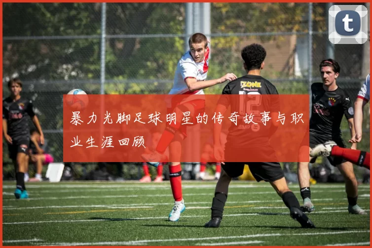 暴力光脚足球明星的传奇故事与职业生涯回顾