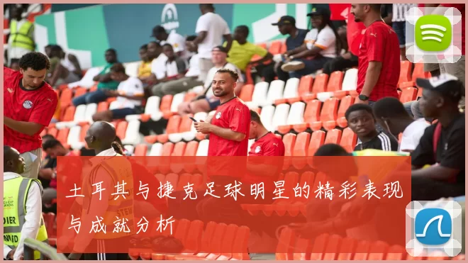 土耳其与捷克足球明星的精彩表现与成就分析