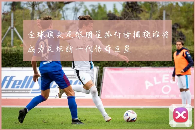 全球顶尖足球明星排行榜揭晓谁将成为足坛新一代传奇巨星