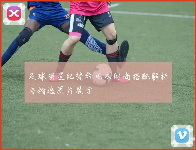 足球明星纪梵希毛衣时尚搭配解析与精选图片展示