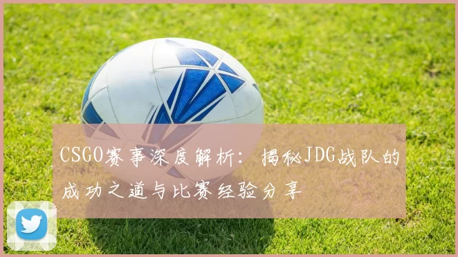 CSGO赛事深度解析：揭秘JDG战队的成功之道与比赛经验分享