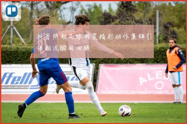 抖音热潮足球明星精彩动作集锦引领潮流瞬间回顾