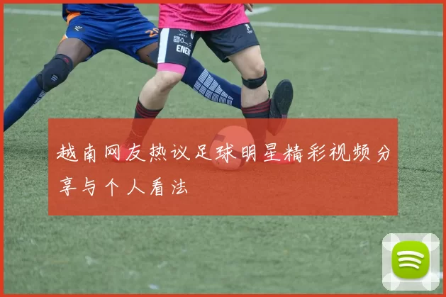 越南网友热议足球明星精彩视频分享与个人看法