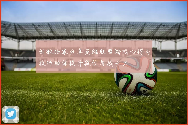 刘敏独家分享英雄联盟游戏心得与技巧助你提升段位与战斗力