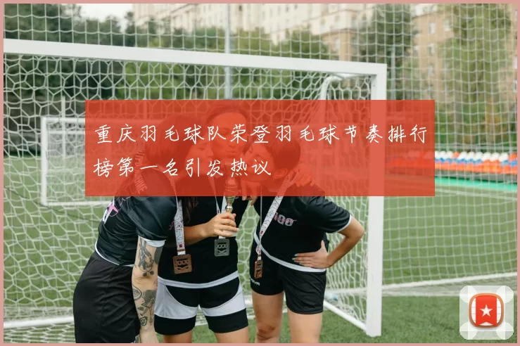 重庆羽毛球队荣登羽毛球节奏排行榜第一名引发热议