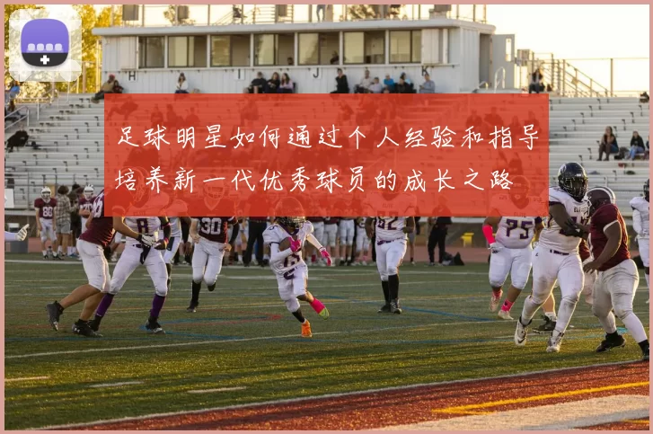 足球明星如何通过个人经验和指导培养新一代优秀球员的成长之路