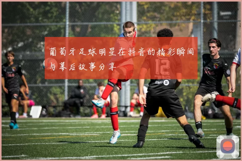 葡萄牙足球明星在抖音的精彩瞬间与幕后故事分享