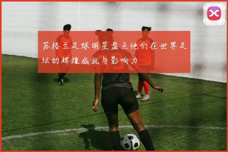 苏格兰足球明星盘点他们在世界足坛的辉煌成就与影响力