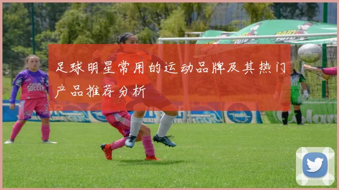 足球明星常用的运动品牌及其热门产品推荐分析