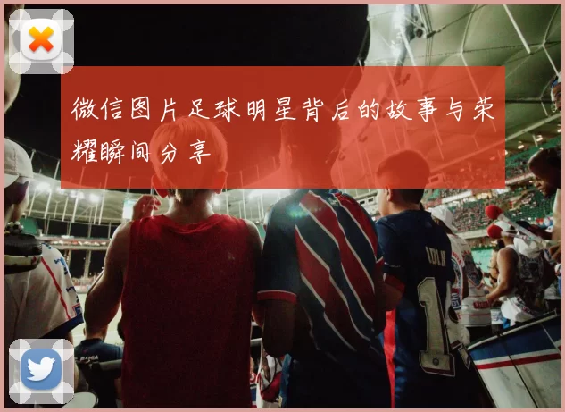 微信图片足球明星背后的故事与荣耀瞬间分享