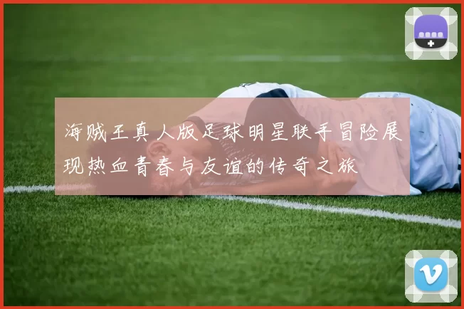 海贼王真人版足球明星联手冒险展现热血青春与友谊的传奇之旅