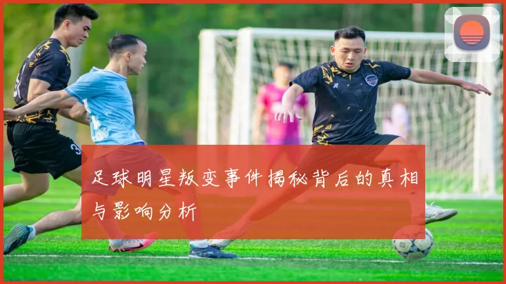 足球明星叛变事件揭秘背后的真相与影响分析