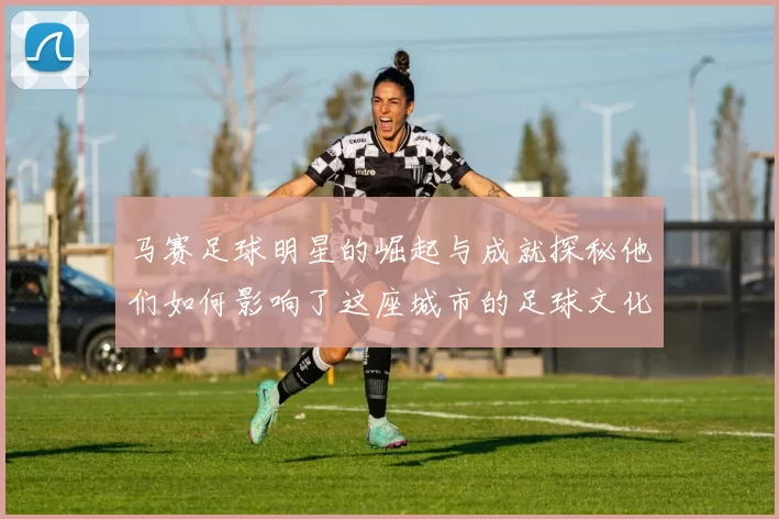 马赛足球明星的崛起与成就探秘他们如何影响了这座城市的足球文化