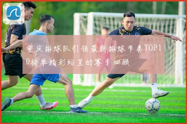 重庆排球队引领最新排球节奏TOP10榜单精彩纷呈的赛季回顾