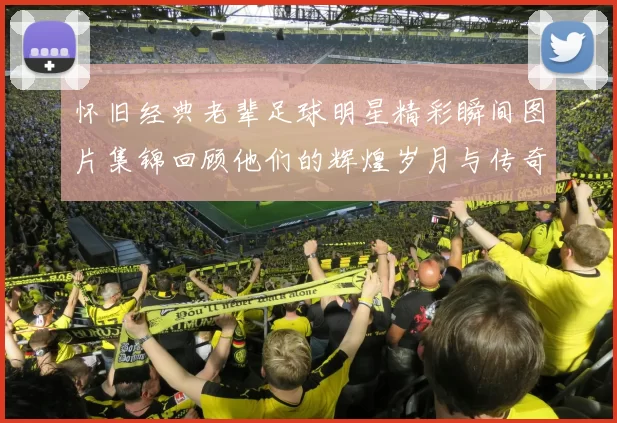 怀旧经典老辈足球明星精彩瞬间图片集锦回顾他们的辉煌岁月与传奇故事