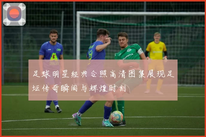 足球明星经典合照高清图集展现足坛传奇瞬间与辉煌时刻