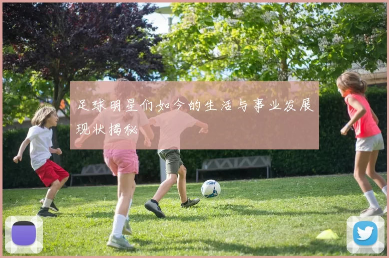 足球明星们如今的生活与事业发展现状揭秘