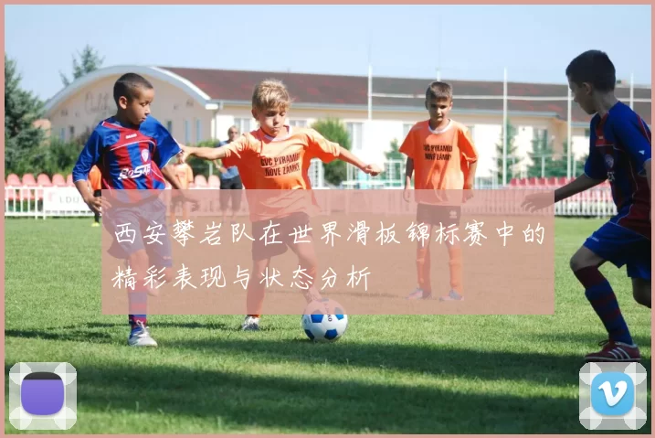 西安攀岩队在世界滑板锦标赛中的精彩表现与状态分析