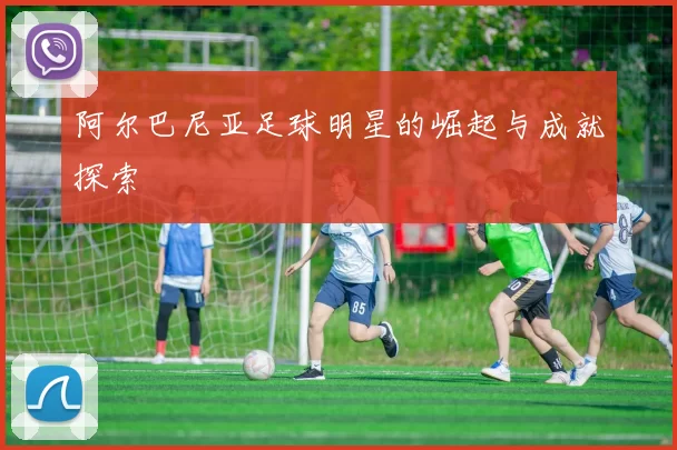 阿尔巴尼亚足球明星的崛起与成就探索
