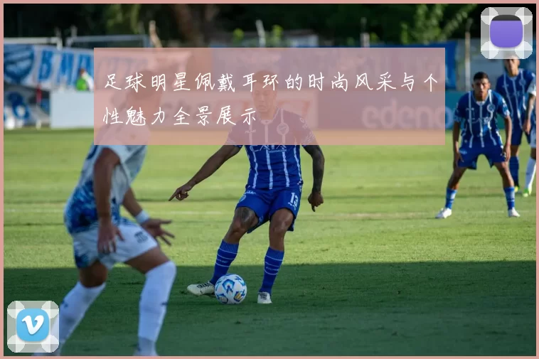 足球明星佩戴耳环的时尚风采与个性魅力全景展示