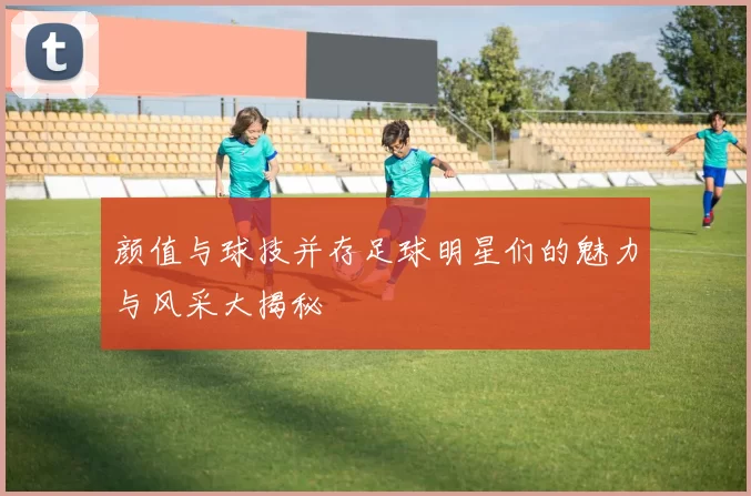 颜值与球技并存足球明星们的魅力与风采大揭秘