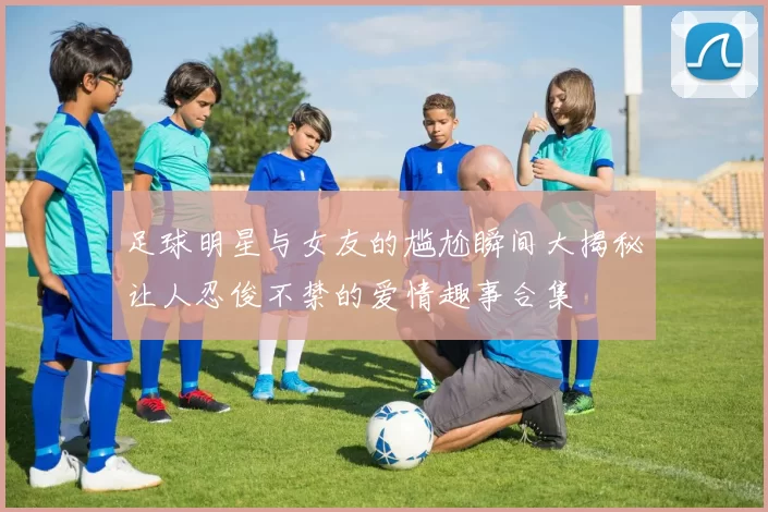足球明星与女友的尴尬瞬间大揭秘让人忍俊不禁的爱情趣事合集